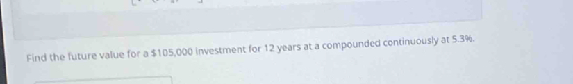 Find the future value for a $105,000 investment for 12 years at a compounded continuously at 5.3%.