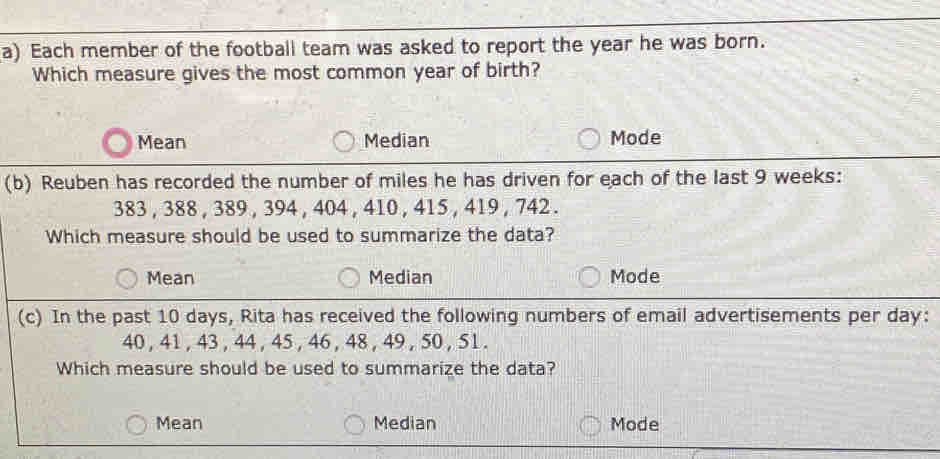 Each member of the football team was asked to report the year he was born.
Which measure gives the most common year of birth?
Mean Median Mode
(b) Reuben has recorded the number of miles he has driven for each of the last 9 weeks :
383 , 388 , 389 , 394 , 404 , 410 , 415 , 419 , 742.
Which measure should be used to summarize the data?
Mean Median Mode
(c) In the past 10 days, Rita has received the following numbers of email advertisements per day :
40 , 41 , 43 , 44 , 45 , 46 , 48 , 49 , 50 , 51.
Which measure should be used to summarize the data?
Mean Median Mode