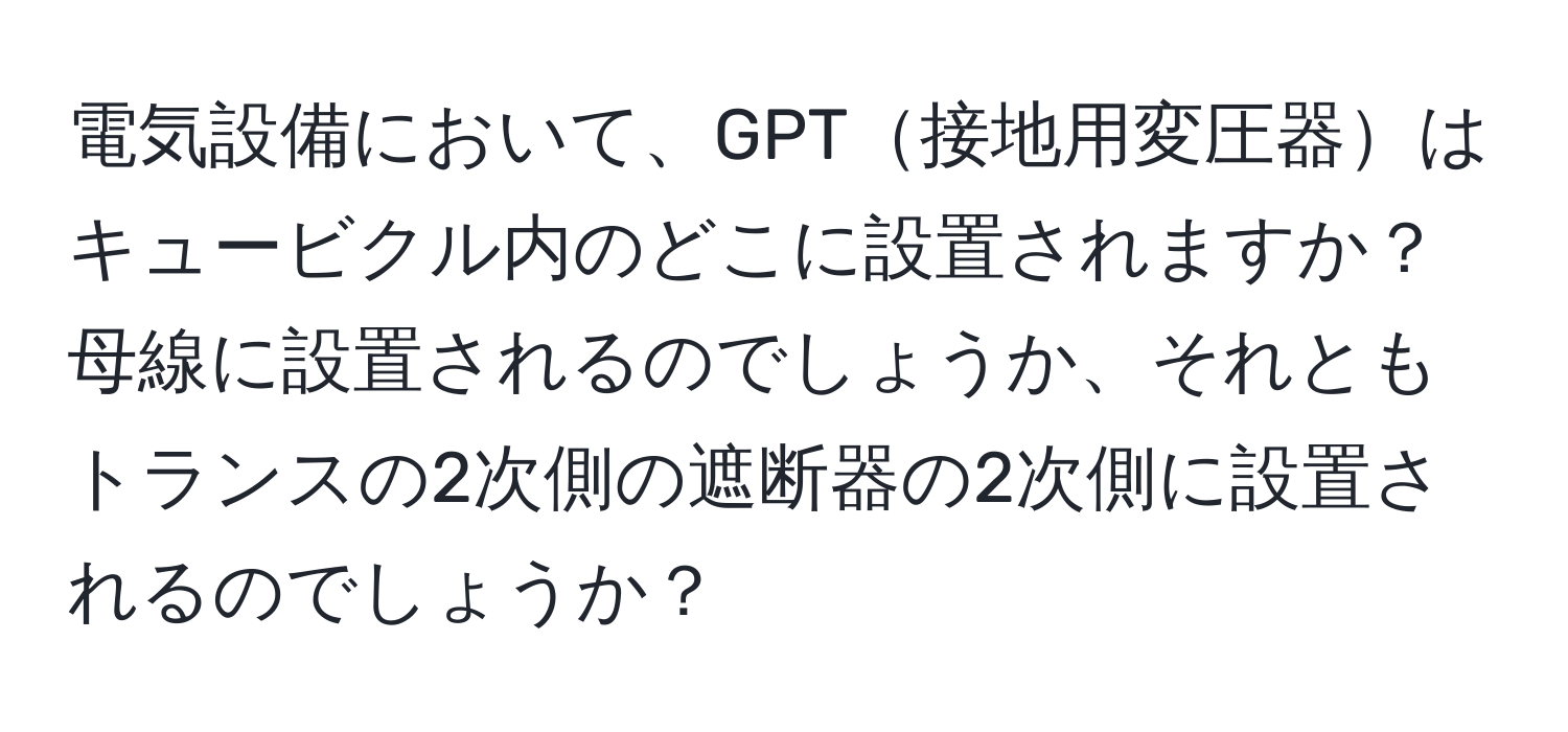 電気設備において、GPT接地用変圧器はキュービクル内のどこに設置されますか？母線に設置されるのでしょうか、それともトランスの2次側の遮断器の2次側に設置されるのでしょうか？