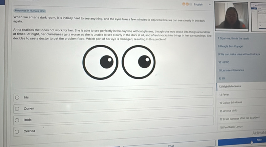 English 
Response in Humans (SS) 
When we enter a dark room, it is initially hard to see anything, and the eyes take a few minutes to adjust before we can see clearly in the dark 
again. 
Anna realises that does not work for her. She is able to see perfectly in the daytime without glasses, though she may knock into things around her 
at times. At night, her clumsiness gets worse as she is unable to see clearly in the dark at all, and often knocks into things in her surroundings. She 
decides to see a doctor to get the problem fixed. Which part of her eye is damaged, resulting in this problem? 7 Opah-na, this is the opah) 
il fleagle Bon Voyagel 
9 We can make urea without kidneys 
10 HIPPO 
11 Lactose intolerance 
12 Oil 
13 Night blindness 
14 Fever 
Iris 
15 Colour blindness 
Cones 
16 Whose child 
Rods 
17 Brain damage after car accident. 
18 Feedback Loops 
Cornea 
Activate 
Next