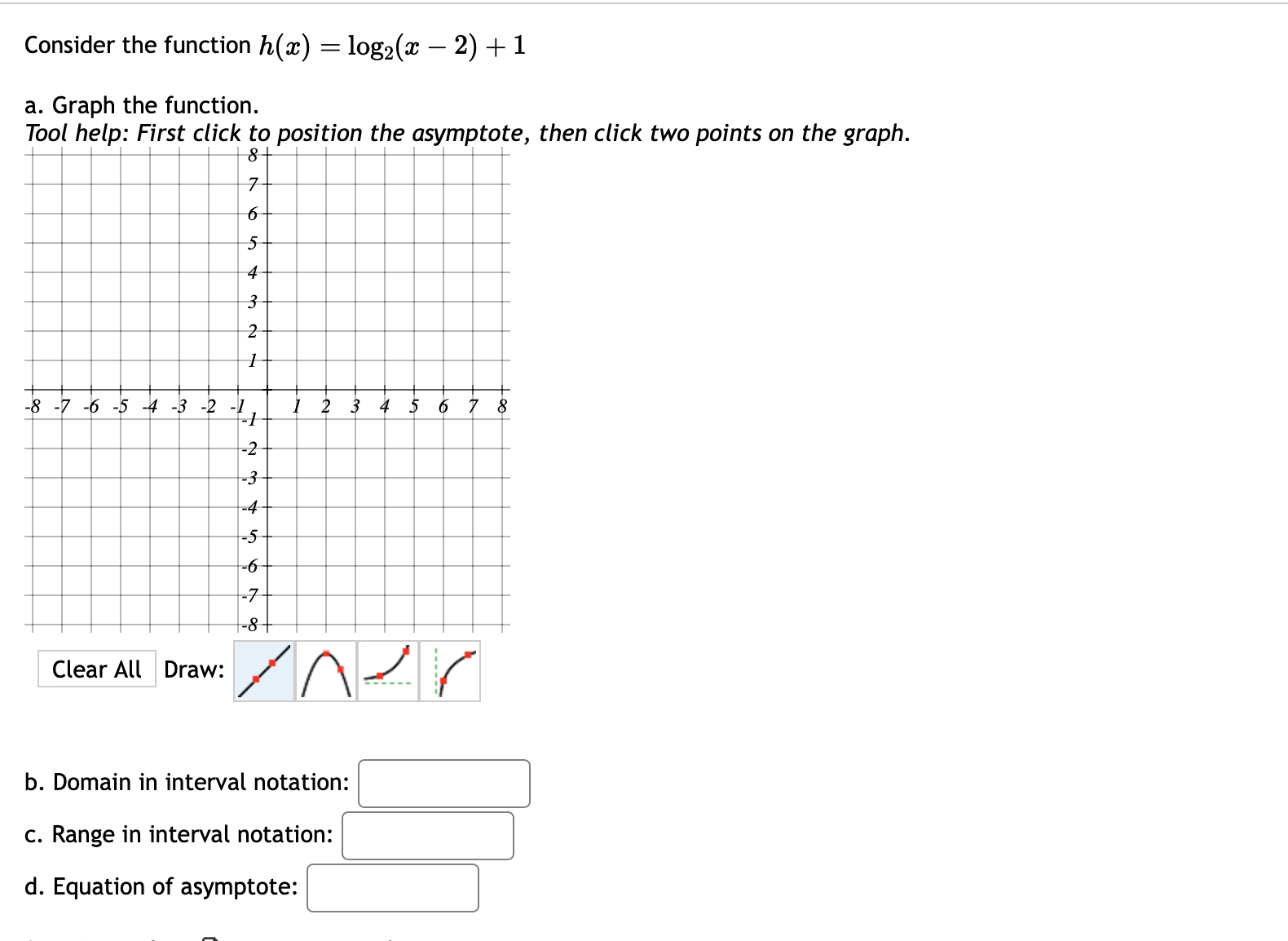 Consider the function h(x)=log _2(x-2)+1
a. Graph the function. 
Tool help: First click to position the asymptote, then click two points on the graph. 
- 
Clear All Draw: 
b. Domain in interval notation: □ 
c. Range in interval notation: □ 
d. Equation of asymptote: □