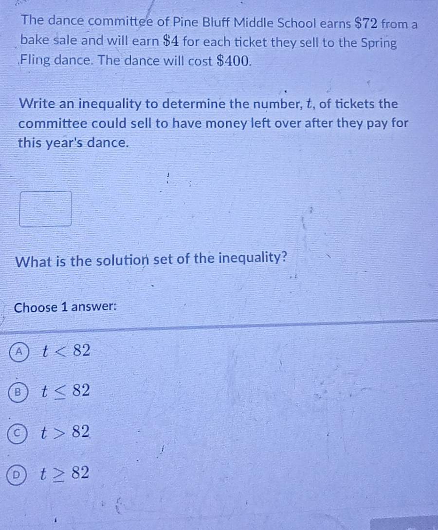 The dance committee of Pine Bluff Middle School earns $72 from a
bake sale and will earn $4 for each ticket they sell to the Spring
Fling dance. The dance will cost $400.
Write an inequality to determine the number, t, of tickets the
committee could sell to have money left over after they pay for
this year's dance.
What is the solution set of the inequality?
Choose 1 answer:
A t<82</tex>
B t≤ 82
C t>82
D t≥ 82