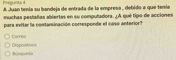 Pregunta 4
A Juan tenía su bandeja de entrada de la empresa , debido a que tenía
muchas pestañas abiertas en su computadora. ¿A qué tipo de acciones
para evitar la contaminación corresponde el caso anterior?
Correo
Dispositivos
Búsqueda