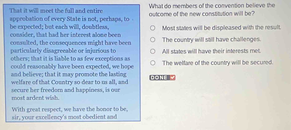 What do members of the convention believe the
That it will meet the full and entire
outcome of the new constitution will be?
approbation of every State is not, perhaps, to 
be expected; but each will, doubtless, Most states will be displeased with the result.
consider, that had her interest alone been
consulted, the consequences might have been The country will still have challenges.
particularly disagreeable or injurious to All states will have their interests met.
others; that it is liable to as few exceptions as
could reasonably have been expected, we hope The welfare of the country will be secured.
and believe; that it may promote the lasting DONE
welfare of that Country so dear to us all, and
secure her freedom and happiness, is our
most ardent wish.
With great respect, we have the honor to be,
sir, your excellency’s most obedient and