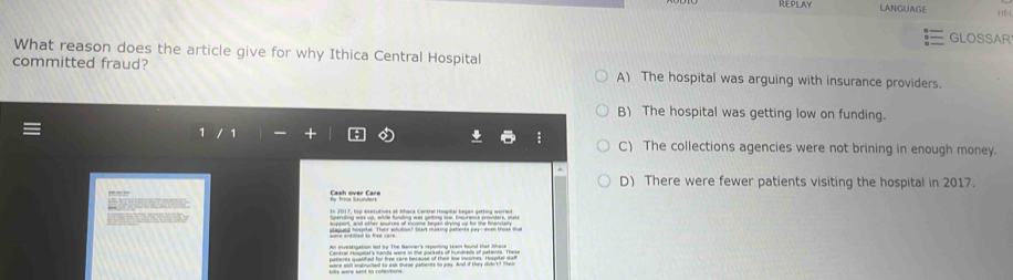 Repilay LANGUAGE HE
GLOSSAR
What reason does the article give for why Ithica Central Hospital
committed fraud? A) The hospital was arguing with insurance providers.
B) The hospital was getting low on funding.
: C) The collections agencies were not brining in enough money.
^
D) There were fewer patients visiting the hospital in 2017.
Spehurças Sace