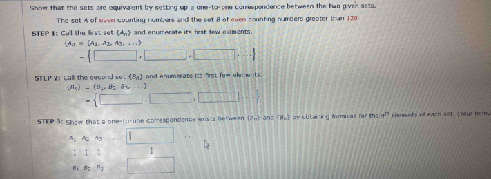 Show that the sets are equivalent by setting up a one-to-one correspondence between the two given sets. 
The set A of even counting numbers and the set B of even counting numbers greater than 120
STEP 1: Call the first set  A_n and enumerate its first few elements.
 A_n= A_1,A_2,A_3,...
= □ ,□ ,□ ,□ ,...
STEP 2: Call the second set  B_n and enumerate its first few elements.
 B_n = B_1,B_2,B_3,...
= □ ,□ ,□ ,□ ,...
STEP 3: Show that a one-to-one correspondence exists between  A_n and (B_n) by obtaining formulas for the a^(th) elements of each set. (Your formu
A_1A_2A_3...□
l|1 :
B_1B_2B_3...□..