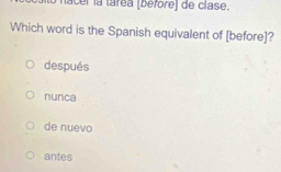 nacel la tárea (before) de clase.
Which word is the Spanish equivalent of [before]?
después
nunca
de nuevo
antes