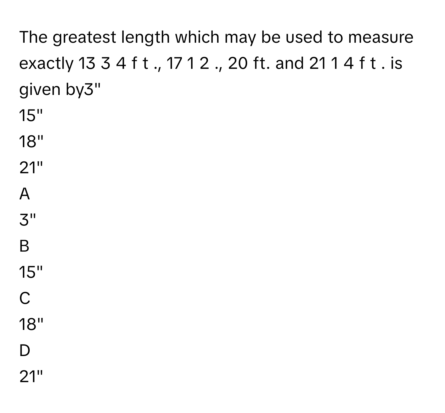 The greatest length which may be used to measure exactly 13  3   4        f  t       ., 17  1   2            ., 20 ft. and 21  1   4        f  t       . is given by3"
15"
18"
21"

A  
3" 


B  
15" 


C  
18" 


D  
21"