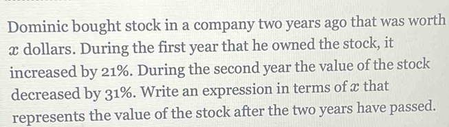 Dominic bought stock in a company two years ago that was worth
x dollars. During the first year that he owned the stock, it 
increased by 21%. During the second year the value of the stock 
decreased by 31%. Write an expression in terms of x that 
represents the value of the stock after the two years have passed.