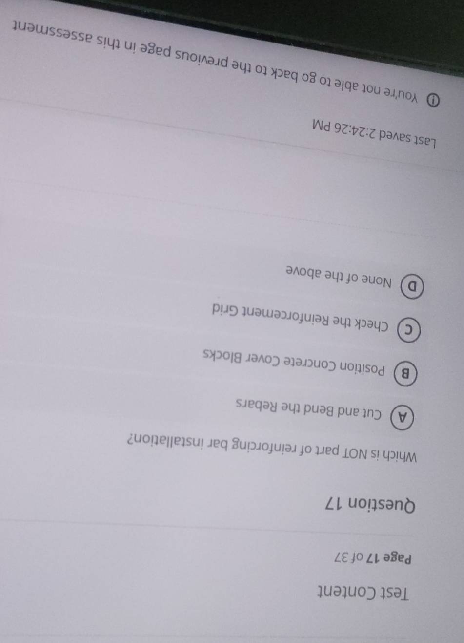 Test Content
Page 17 of 37
Question 17
Which is NOT part of reinforcing bar installation?
A Cut and Bend the Rebars
B Position Concrete Cover Blocks
C Check the Reinforcement Grid
D None of the above
Last saved 2:24:26 PM
D You're not able to go back to the previous page in this assessment