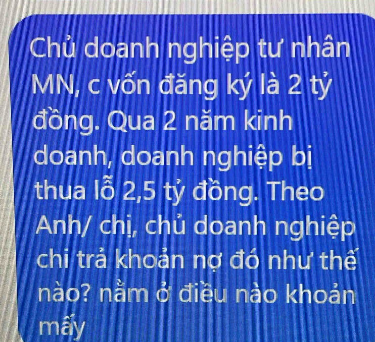 Chủ doanh nghiệp tư nhân
MN, c vốn đăng ký là 2 tỷ 
đồng. Qua 2 năm kinh 
doanh, doanh nghiệp bị 
thua lỗ 2, 5 tỷ đồng. Theo 
Anh/ chị, chủ doanh nghiệp 
chi trả khoản nợ đó như thế 
nào? nằm ở điều nào khoản 
mấy