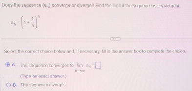 Does the sequence  a_n converge or diverge? Find the limit if the sequence is convergent.
a_n=(1+ 1/n )^n
Select the correct choice below and, if necessary, fill in the answer box to complete the choice.
A. The sequence converges to limlimits _nto ∈fty a_n=□
(Type an exact answer.)
B. The sequence diverges