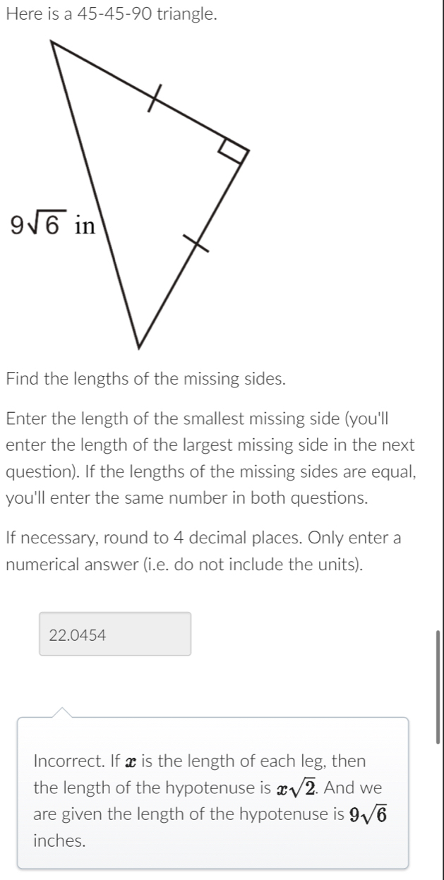 Here is a 45-45-90 triangle.
Find the lengths of the missing sides.
Enter the length of the smallest missing side (you'll
enter the length of the largest missing side in the next
question). If the lengths of the missing sides are equal,
you'll enter the same number in both questions.
If necessary, round to 4 decimal places. Only enter a
numerical answer (i.e. do not include the units).
22.0454
Incorrect. If x is the length of each leg, then
the length of the hypotenuse is xsqrt(2). And we
are given the length of the hypotenuse is 9sqrt(6)
inches.