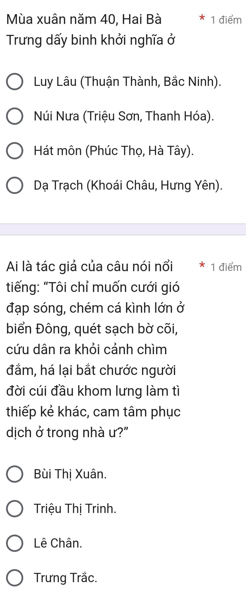 Mùa xuân năm 40, Hai Bà 1 điểm
Trưng dấy binh khởi nghĩa ở
Luy Lâu (Thuận Thành, Bắc Ninh).
Núi Nưa (Triệu Sơn, Thanh Hóa).
Hát môn (Phúc Thọ, Hà Tây).
Dạ Trạch (Khoái Châu, Hưng Yên).
Ai là tác giả của câu nói nổi * 1 điểm
tiếng: “Tôi chỉ muốn cưới gió
đạp sóng, chém cá kình lớn ở
biển Đông, quét sạch bờ cõi,
cứu dân ra khỏi cảnh chìm
đắm, há lại bắt chước người
đời cúi đầu khom lưng làm tì
thiếp kẻ khác, cam tâm phục
dịch ở trong nhà ư?"
Bùi Thị Xuân.
Triệu Thị Trinh.
Lê Chân.
Trưng Trắc.