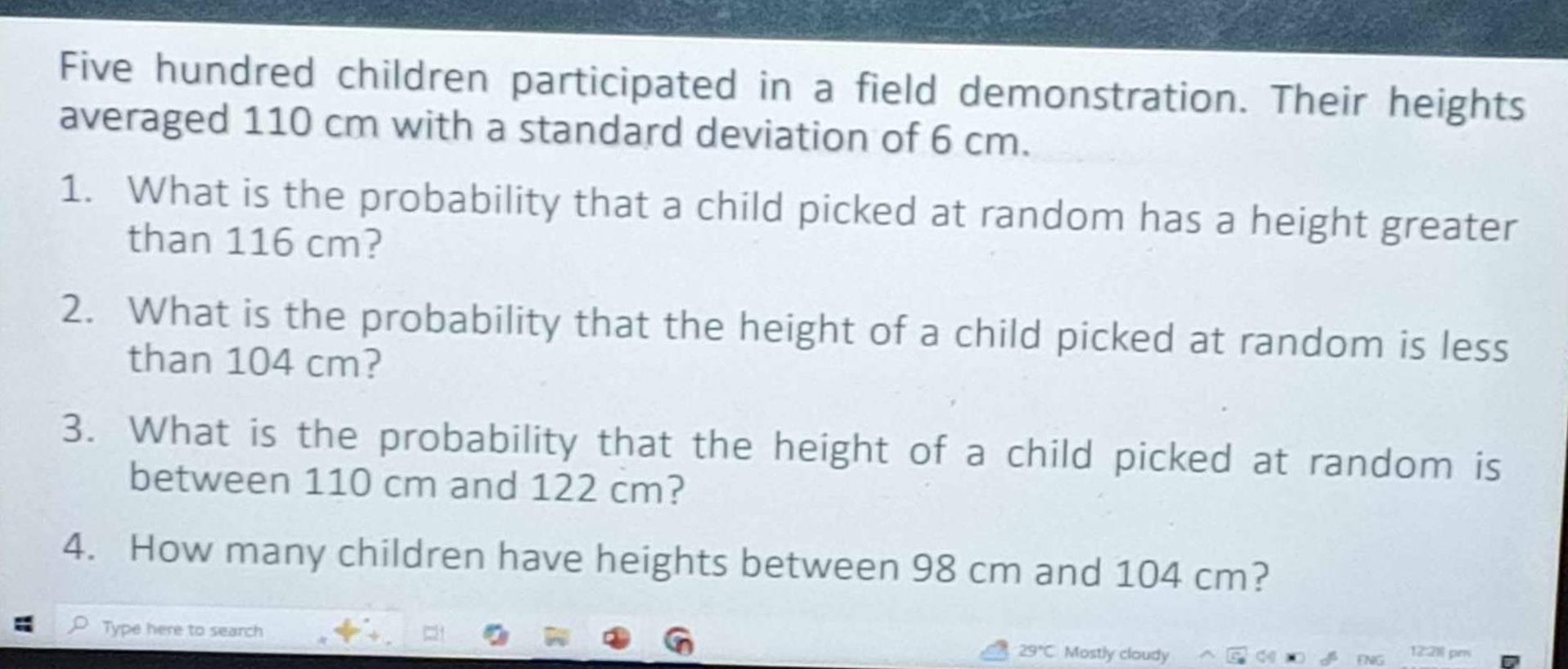 Five hundred children participated in a field demonstration. Their heights 
averaged 110 cm with a standard deviation of 6 cm. 
1. What is the probability that a child picked at random has a height greater 
than 116 cm? 
2. What is the probability that the height of a child picked at random is less 
than 104 cm? 
3. What is the probability that the height of a child picked at random is 
between 110 cm and 122 cm? 
4. How many children have heights between 98 cm and 104 cm? 
Type here to search 29°C. Mostly cloudy 
pi