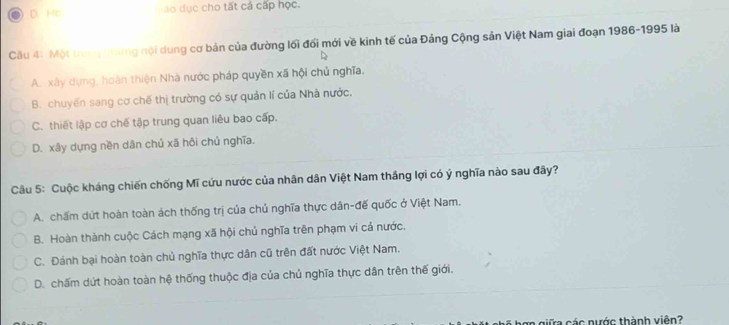 D.He áo dục cho tất cả cấp học.
Câu 4: Một trung nững nội dung cơ bản của đường lối đối mới về kinh tế của Đảng Cộng sản Việt Nam giai đoạn 1986-1995 là
A. xây dựng, hoàn thiện Nhà nước pháp quyền xã hội chủ nghĩa.
B. chuyến sang cơ chế thị trường có sự quản lí của Nhà nước.
C. thiết lập cơ chế tập trung quan liêu bao cấp.
D. xây dựng nền dân chủ xã hôi chủ nghĩa.
Câu 5: Cuộc kháng chiến chống Mĩ cứu nước của nhân dân Việt Nam thắng lợi có ý nghĩa nào sau đây?
A. chấm dứt hoàn toàn ách thống trị của chủ nghĩa thực dân-đế quốc ở Việt Nam.
B. Hoàn thành cuộc Cách mạng xã hội chủ nghĩa trên phạm vi cả nước.
C. Đánh bại hoàn toàn chủ nghĩa thực dân cũ trên đất nước Việt Nam.
D. chấm dứt hoàn toàn hệ thống thuộc địa của chủ nghĩa thực dân trên thế giới.
ơn giữa các nước thành viên?