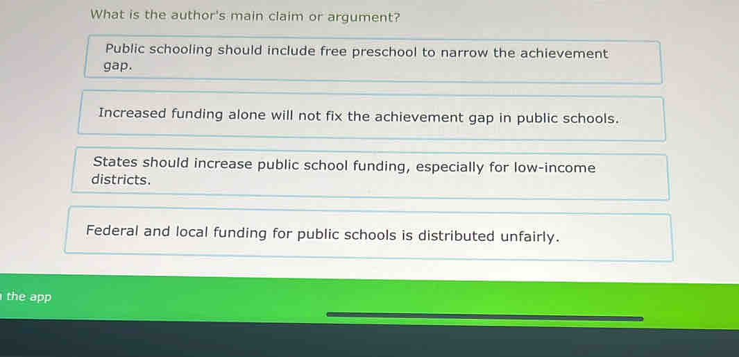 What is the author's main claim or argument?
Public schooling should include free preschool to narrow the achievement
gap.
Increased funding alone will not fix the achievement gap in public schools.
States should increase public school funding, especially for low-income
districts.
Federal and local funding for public schools is distributed unfairly.
the app