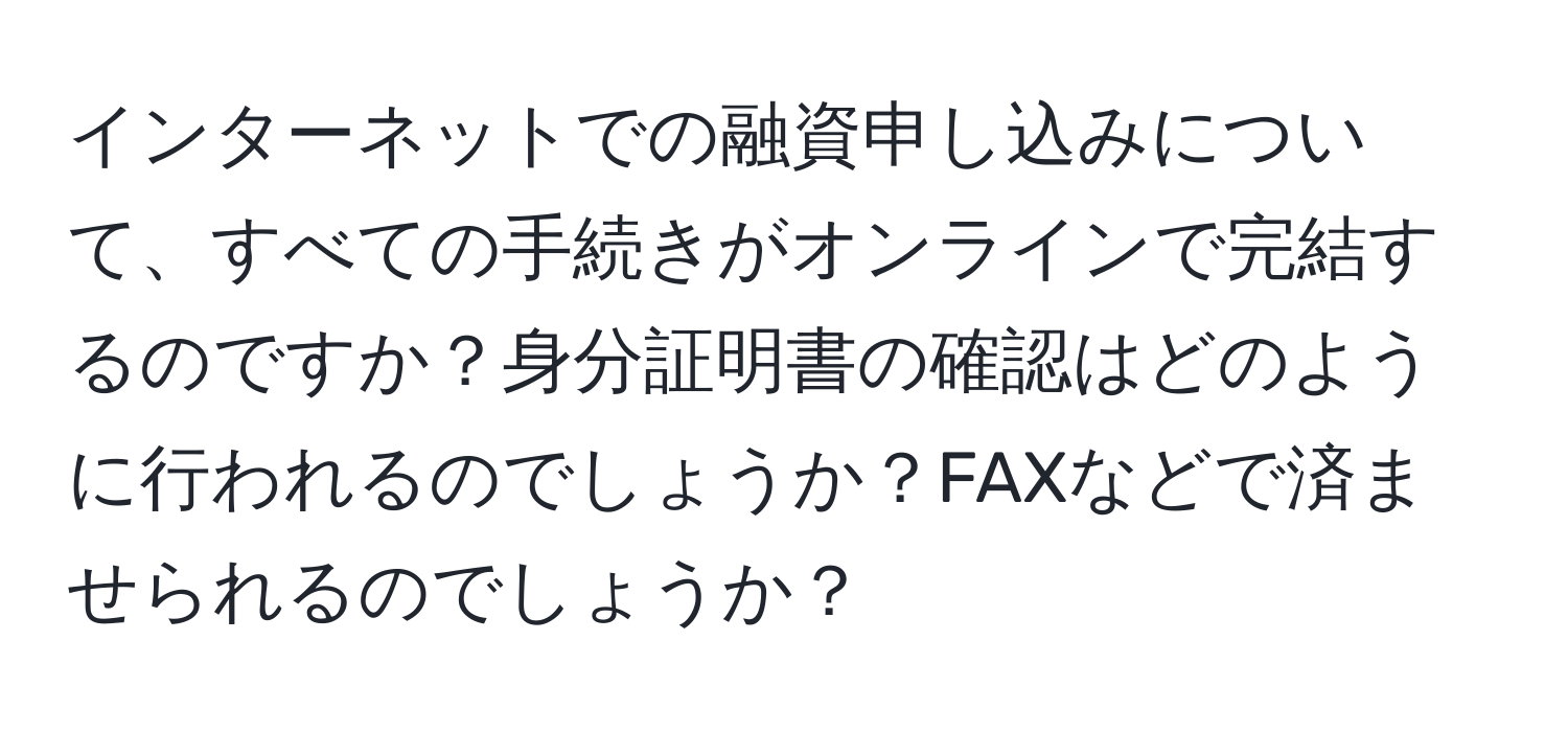 インターネットでの融資申し込みについて、すべての手続きがオンラインで完結するのですか？身分証明書の確認はどのように行われるのでしょうか？FAXなどで済ませられるのでしょうか？