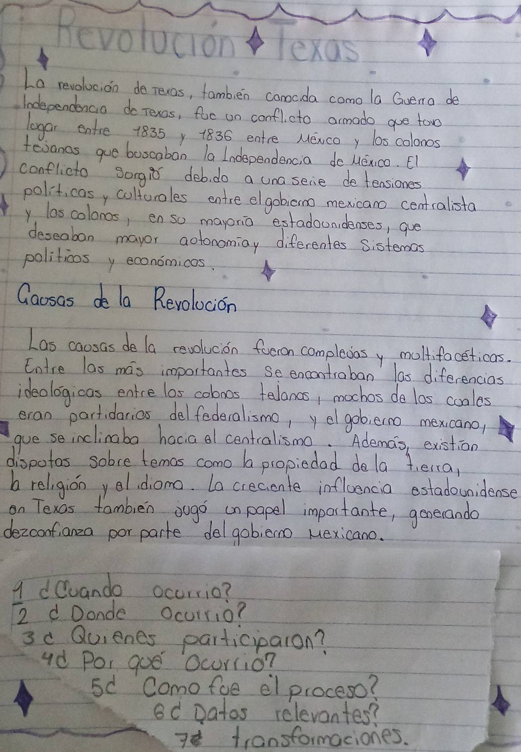 Revolucion Texas 
La revoluc, on de rexas, famb,en comcda como la Gvema de 
Independencio do rexos, foe on conflcto armado gue too 
legar entre 1835 y 1836 entre Mewcoy los colonos 
fevancs gue boocabon la Independencia de uexico. El 
conflicto sorgir deb. do a unasecie de teasiones 
politicasy coltoroles entre elgobicno mexicano centcalista 
y loscolonos, en so mayonio estadonidenses, gue 
deseaban mayor aotonomiay diferentes sistemas 
politicos y economicos. 
Caosas de la Revolocion 
Las caosas de la revolucion foeron complexasy moltifoceticas. 
Entre las mas importantes se encontraban las diferencias 
ideologicas entre los coboos telancs, mochos de las cooles 
eran partidarias delfederalismo, y el gob;erno mexicano/ 
gue se inclinaba hacia al centralismo. Ademas, existion 
dispotos sobve temos como ba propiedad dela teira, 
b religion yeldomo. La creciente infloencia estadounidense 
on Texas famblen sugo onpapel importante, generando 
dezcoof,anza por parte del gobieno Mexicano. 
dQuando occrrio?
 1/2  d Donde Ocurrio? 
3c Quienes participaron? 
ud Por goe Ocurrio? 
5d Comofue el proceso? 
8d Datos releventes? 
7 transformaciones.