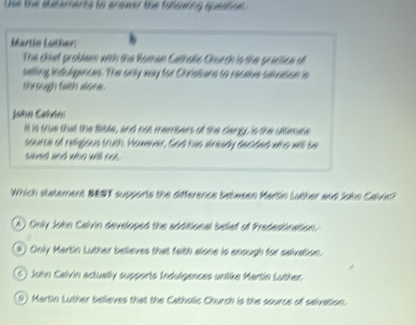 Use the sutements to anewer the falowing quessoe 
Martín Luther
The chief problem with the Roman Catholic Church is the gractice di
selling indulgances. The only way for Chratans to recaive sidvation is
through faith alone .
John Cahón:
It is true that the Bible, and not members of the dergy, is the uitimate
source of religous truth. However, God has already decided who will be
sived and who will not.
Which statement BEST supports the difference between Martón Luther and Jokn Cavke?
(A) Only John Calvin developed the additional belief of Predesinaition
(3) Only Martin Luther believes that faith alone is enough for saivation.
6) John Calvin actually supporte Indulgences unlike Martín Lutner.
D) Martin Luther believes that the Catholic Church is the source of salvation.