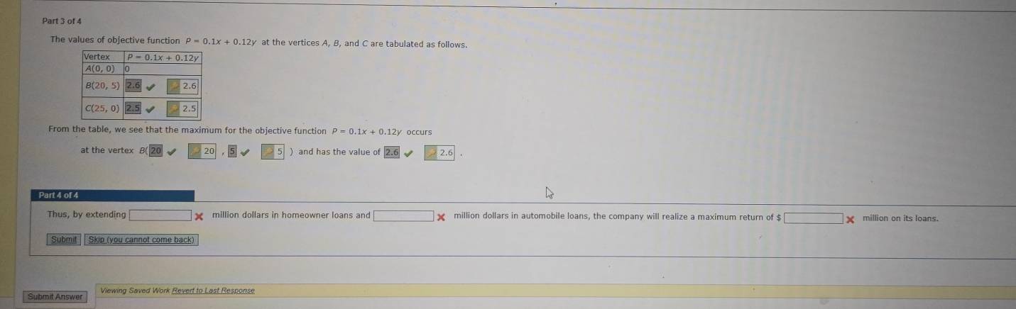 The values of objective function P=0.1x+0.12y at the vertices A, B, and C are tabulated as follows.
From the table, we see that the maximum for the objective function rho =0.1x+0.12y occurs
at the vertex B 20 ) and has the value of 2.6
Part 4 of 4
x million dollars in homeowner loans and □ □ * million dollars in automobile loans, the company will realize a maximum return of $ □ * million on its loans.
Submit Skip (you cannot come back)
Submit Answer Viewing Saved Work Revert to Last Response