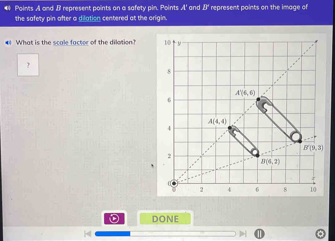 • Points A and B represent points on a safety pin. Points A' and B' represent points on the image of
the safety pin after a dilation centered at the origin.
◀ What is the scale factor of the dilation? 
?
DONE