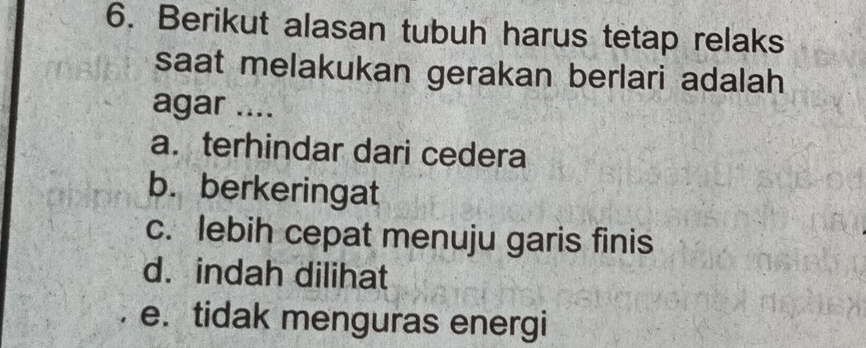 Berikut alasan tubuh harus tetap relaks
saat melakukan gerakan berlari adalah
agar ....
a. terhindar dari cedera
b. berkeringat
c. lebih cepat menuju garis finis
d. indah dilihat
e. tidak menguras energi