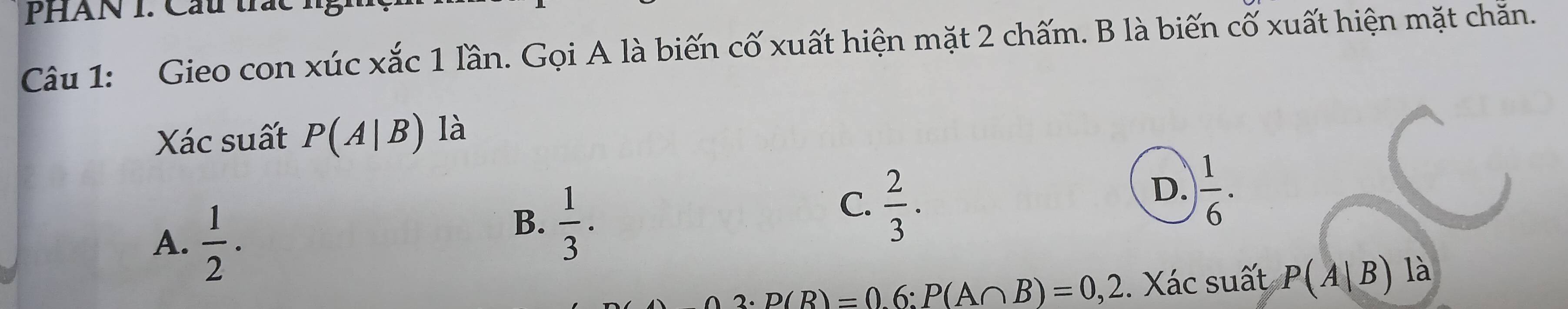 PHAN 1. Câu trác ng
Câu 1: Gieo con xúc xắc 1 lần. Gọi A là biến cố xuất hiện mặt 2 chấm. B là biến cố xuất hiện mặt chẵn.
Xác suất P(A|B) là
D.  1/6 .
A.  1/2 .
B.  1/3 .
C.  2/3 .
p(R)=06 : P(A∩ B)=0,2. Xác suất P(A|B)la