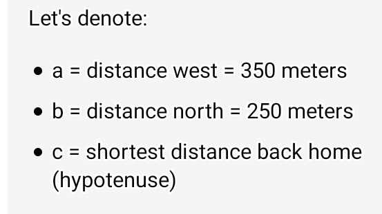 Let's denote:
a= distance west . =350meters
b= distance north=250 meters
c= shortest distance back home 
(hypotenuse)