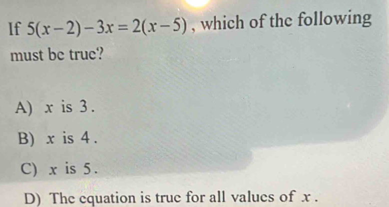 If 5(x-2)-3x=2(x-5) , which of the following
must be true?
A) x is 3.
B) x is 4.
C) x is 5.
D) The equation is true for all values of x.