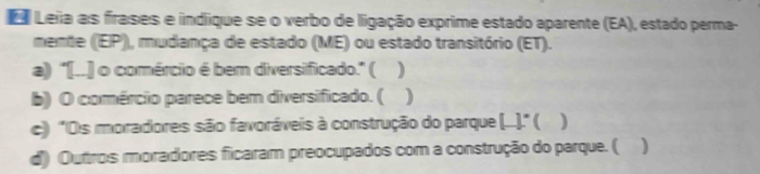 Leia as frases e indique se o verbo de ligação exprime estado aparente (EA), estado perma- 
mente (EP), mudança de estado (ME) ou estado transitório (ET). 
a) "[..] o comércio é bem diversificado." ( ) 
b) O comércio parece bem diversificado. ( 
c) ''Os moradores são favoráveis à construção do parque (...).'' ( ) 
d) Outros moradores ficaram preocupados com a construção do parque. ( )