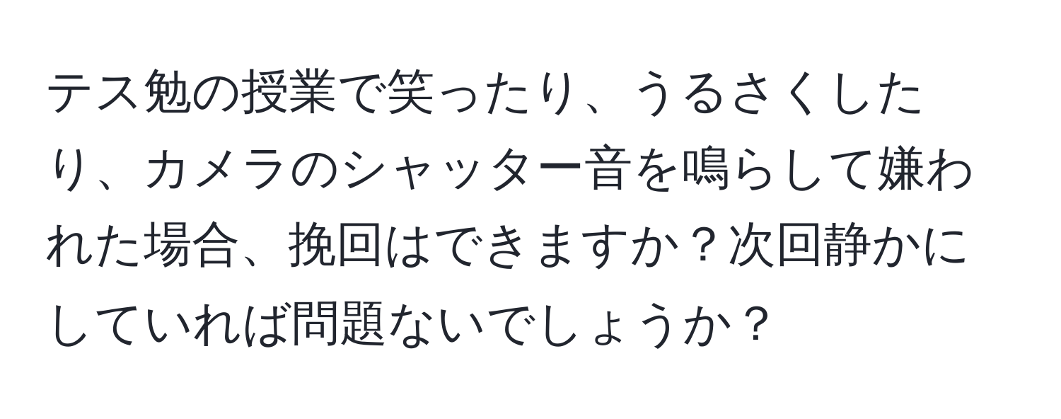 テス勉の授業で笑ったり、うるさくしたり、カメラのシャッター音を鳴らして嫌われた場合、挽回はできますか？次回静かにしていれば問題ないでしょうか？