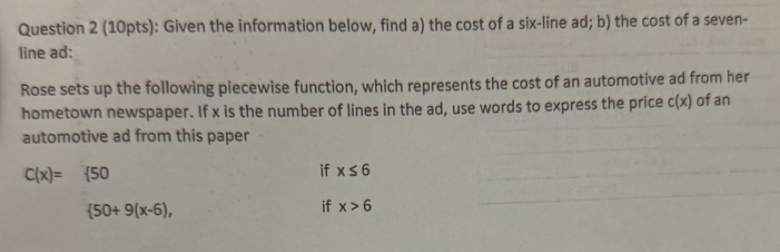 Given the information below, find a) the cost of a six-line ad; b) the cost of a seven- 
line ad : 
Rose sets up the following piecewise function, which represents the cost of an automotive ad from her 
hometown newspaper. If x is the number of lines in the ad, use words to express the price c(x) of an 
automotive ad from this paper
C(x)= 50
if x≤ 6
 50+9(x-6), 
if x>6