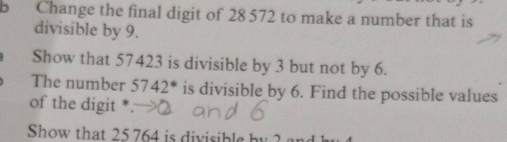 Change the final digit of 28 572 to make a number that is 
divisible by 9. 
Show that 57423 is divisible by 3 but not by 6. 
The number 5742^* is divisible by 6. Find the possible values 
of the digit * 
Show that 25 764 is divisib le by