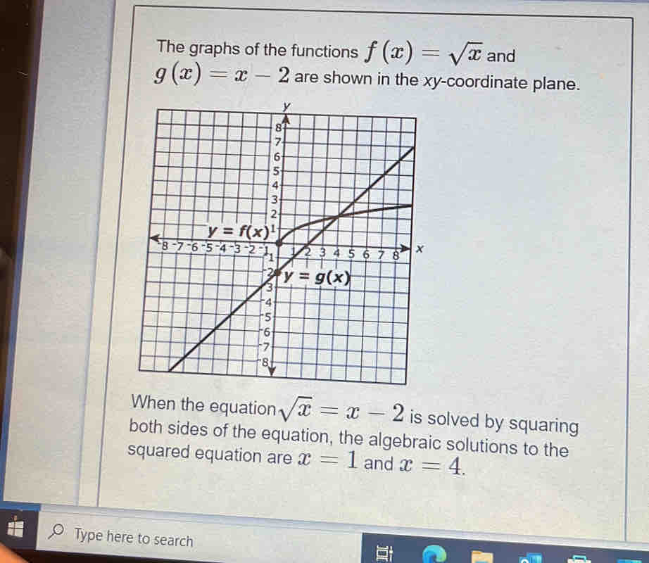 The graphs of the functions f(x)=sqrt(x) and
g(x)=x-2 are shown in the xy-coordinate plane.
When the equation sqrt(x)=x-2 is solved by squaring
both sides of the equation, the algebraic solutions to the
squared equation are x=1 and x=4.
Type here to search