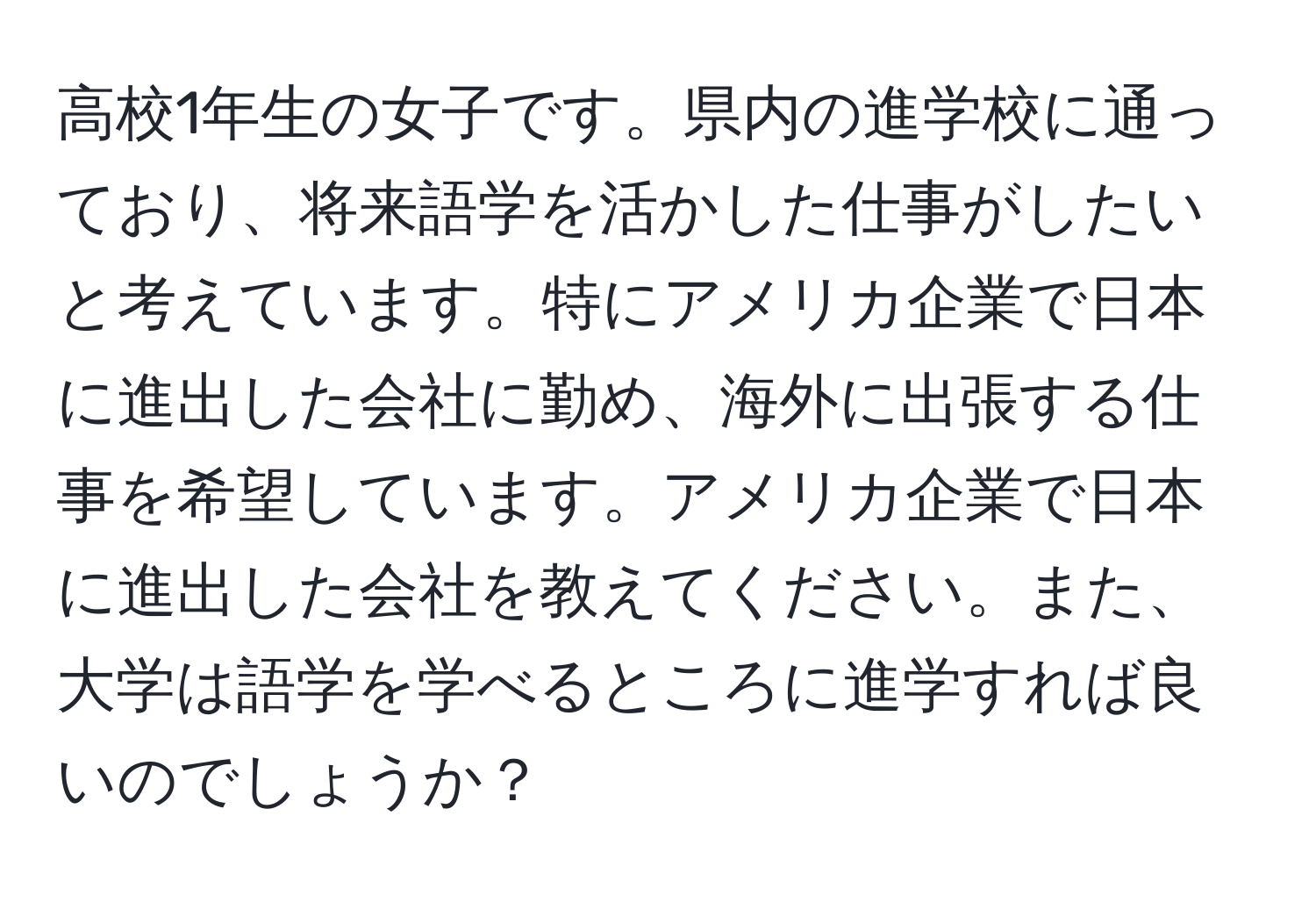 高校1年生の女子です。県内の進学校に通っており、将来語学を活かした仕事がしたいと考えています。特にアメリカ企業で日本に進出した会社に勤め、海外に出張する仕事を希望しています。アメリカ企業で日本に進出した会社を教えてください。また、大学は語学を学べるところに進学すれば良いのでしょうか？