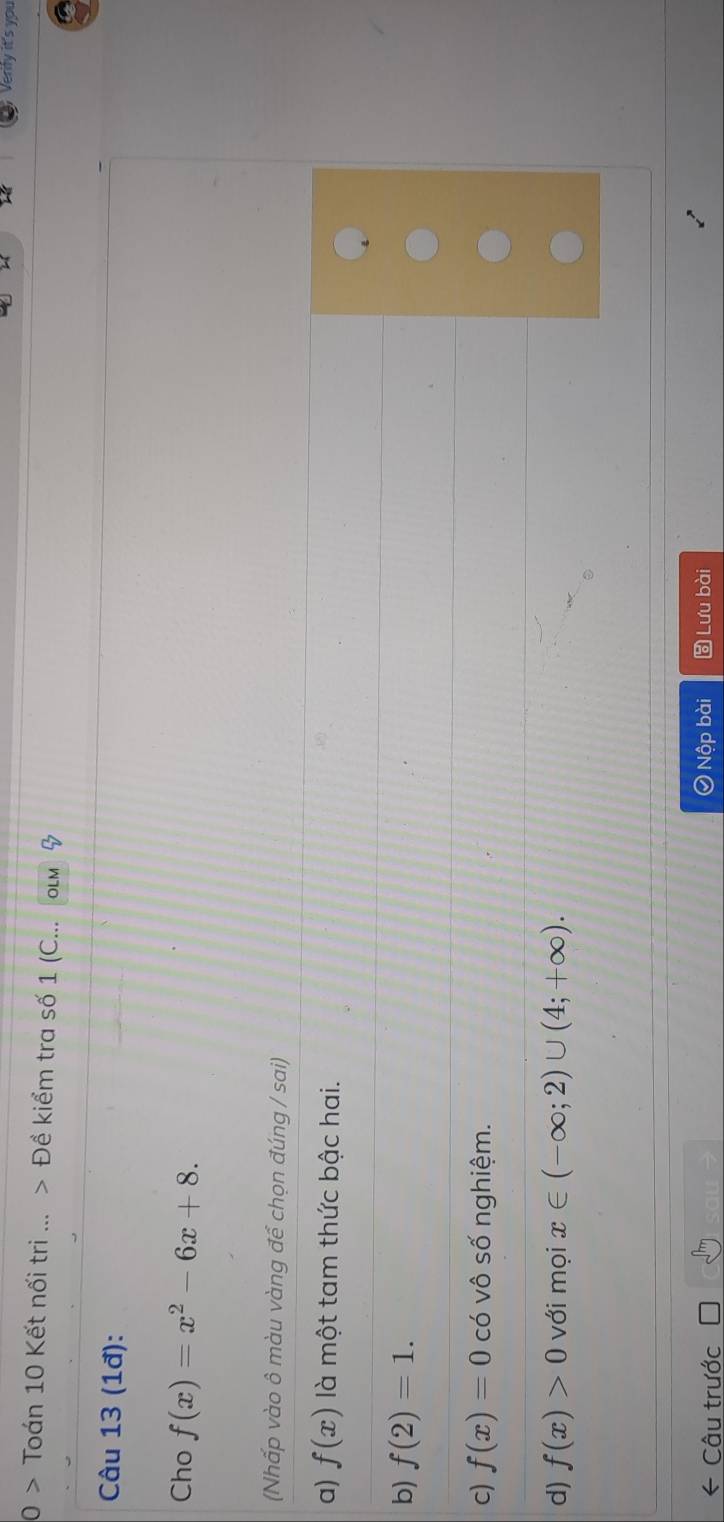 Verify it's you
0 > Toán 10 Kết nối tri ... > Đề kiểm tra số 1 (C... OLM
Câu 13 (1đ):
Cho f(x)=x^2-6x+8. 
(Nhấp vào ô màu vàng để chọn đúng / sai)
a) f(x) là một tam thức bậc hai.
b) f(2)=1.
c) f(x)=0 có vô số nghiệm.
d) f(x)>0 với mọi x∈ (-∈fty ;2)∪ (4;+∈fty ). 
Câu trước Nộp bài ) Lưu bài