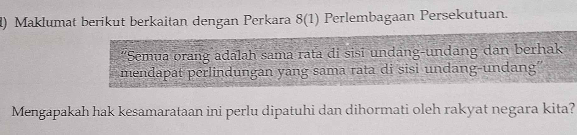 Maklumat berikut berkaitan dengan Perkara 8(1) Perlembagaan Persekutuan. 
'Semua orang adalah sama rata di sisi undang-undang dan berhak 
mendapat perlindungan yang sama rata di sisi undang-undang'' 
Mengapakah hak kesamarataan ini perlu dipatuhi dan dihormati oleh rakyat negara kita?