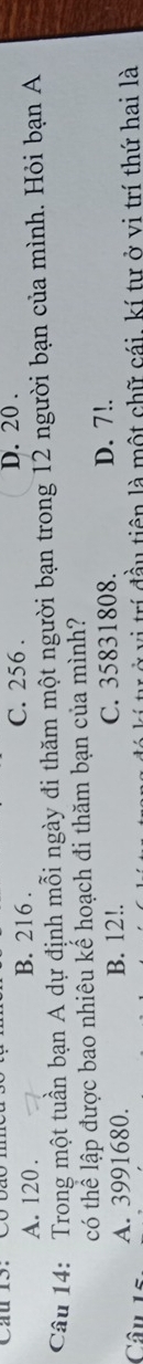A. 120. B. 216. C. 256. D. 20.
Câu 14: Trong một tuần bạn A dự định mỗi ngày đi thăm một người bạn trong 12 người bạn của mình. Hỏi bạn A
có thể lập được bao nhiêu kể hoạch đi thăm bạn của mình?
Câu 15 A. 3991680.
B. 12!. C. 35831808. D. 7!.
ư ở vị trí đầu tiên là một chữ cái, kí tư ở vị trí thứ hai là