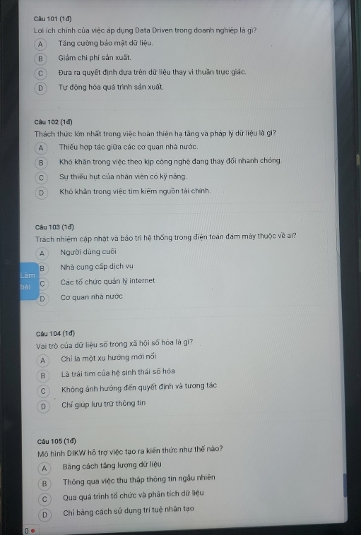 (1đ)
Lợi ích chính của việc áp dụng Data Driven trong doanh nghiệp là gì?
A Tăng cường bảo mật dữ liệu.
B Giảm chi phí sản xuất.
C Đưa ra quyết định dựa trên dữ liệu thay vì thuần trực giáo.
DTự động hóa quá trình sản xuất.
Câu 102 (1đ)
Thách thức lớn nhất trong việc hoàn thiện hạ tầng và pháp lý dữ liệu là gì?
A Thiếu hợp tác giữa các cơ quan nhà nước.
B Khó khăn trong việc theo kịp công nghệ đang thay đối nhanh chóng.
C Sự thiếu hựt của nhân viên có kỹ năng.
DKhó khăn trong việc tìm kiếm nguồn tài chính.
Câu 103 (1đ)
Trách nhiệm cập nhật và bảo trì hệ thống trong điện toán đám mây thuộc về ai?
A Người dùng cuối
B Nhà cung cấp dịch vụ
Làm
bài C Các tổ chức quản lý internet
D Cơ quan nhà nước
Câu 104 (1đ)
Vai trò của dữ liệu số trong xã hội số hóa là gì?
A Chỉ là một xu hướng mới nối
B Là trái tim của hệ sinh thái số hóa
CKhông ảnh hưởng đến quyết định và tương tác
D Chỉ giúp lưu trữ thông tin
Câu 105 (1đ)
Mô hình DIKW hỗ trợ việc tạo ra kiến thức như thế nào?
A Bảng cách tăng lượng dữ liệu
B Thông qua việc thu thập thông tin ngẫu nhiên
C Qua quá trình tố chức và phân tích dữ liệu
D Chỉ bãng cách sử dụng trí tuệ nhân tạo