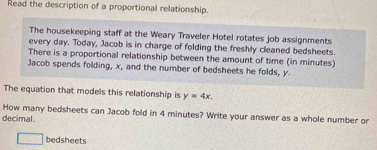 Read the description of a proportional relationship. 
The housekeeping staff at the Weary Traveler Hotel rotates job assignments 
every day. Today, Jacob is in charge of folding the freshly cleaned bedsheets. 
There is a proportional relationship between the amount of time (in minutes) 
Jacob spends folding, x, and the number of bedsheets he folds, y. 
The equation that models this relationship is y=4x. 
How many bedsheets can Jacob fold in 4 minutes? Write your answer as a whole number or 
decimal. 
□ bedsheets