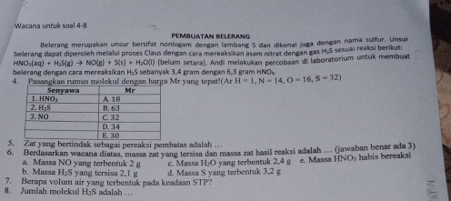 Wacana untuk soal 4-8 PEMBUATAN BELERANG
Belerang merupakan unsur bersifat nonlogam dengan lambang S dan dikenal juga dengan nama suïfur. Unsur
belerang dapat diperoleh melalui proses Claus dengan cara mereaksikan asam nitrat dengan gas H.S sesuai reaksi berikut:
(NO_3(aq)+H_2S(g)to NO(g)+S(s)+H_2O(l) (belum setara). Andi melakukan percobaan di laboratorium untuk membuat
belerang dengan cara mereaksikan H₂S sebanyak 3,4 gram dengan 6,3 gram HNO₄
4. Pasangkan rumus molekul dengan harga Mr yang tepat! (ArH=1,N=14, O=16, S=32)
5. Zat yang bertindak sebagai pereaksi pembatas adalah .
6. Berdasarkan wacana diatas, massa zat yang tersisa dan massa zat hasil reaksi adalah … (jawaban benar ada 3)
a. Massa NO yang terbentuk 2 g
b. Massa H₂S yang tersisa 2,1 g c. Massa H₂O yang terbentuk 2,4 g e. Massa HNO½ habis bereaksi
7. Berapa volum air yang terbentuk pada keadaan STP? d. Massa S yang terbentuk 3,2 g
8. Jumlah molekul H₂S adalah …