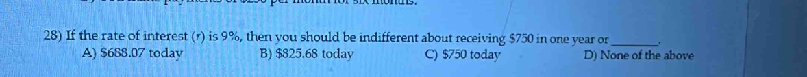 If the rate of interest (r) is 9%, then you should be indifferent about receiving $750 in one year or _.
A) $688.07 today B) $825.68 today C) $750 today D) None of the above