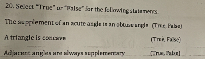 Select “True” or “False” for the following statements.
The supplement of an acute angle is an obtuse angle (True, False)
A triangle is concave (True, False)
Adjacent angles are always supplementary (True, False)