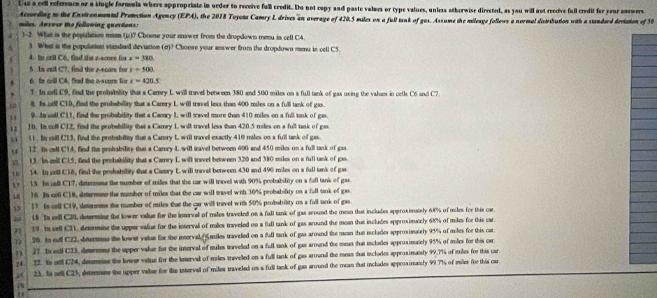 Use a cell refeence or a single formula where appropriate in order to receive full credit. Do not copy and paste values or type values, unless otherwise directed, as you will not receive full credit for your answers
Aceording to the Envirenmental Protection Agency (EPA), the 2018 Toyota Camry L drives an average of 420.5 miles on a full tank of gas. Assume the mileage follows a normal distribution with a standard deviation of 55
miles. Anxwer the following questions:
)-2 What is the population mean (u)? Choose your answer from the dropdown menu in cell C4.
S 3. Wht ias the population standard deviation (σ)? Choose your answer from the dropdown menu in cell CS_2
4. In cell C6, find the z-score for x=380
5 In call C7, find the z-score for x=500
6 In call C8, find the a-scare for x=420.5
5 
7 In cel C9, find the probability that a Camry L will travel between 380 and 500 miles on a full tank of gas using the values in cells C6 and C7
 8. In el C10, find the probability that a Camry L will travel less than 400 miles on a full tank of gas.
9. In call C) 1, find the probability that a Camry L will travel more than 410 miles on a full tank of gas.
12 10. In coll C12, find the probshility that a Camry L will travel less than 420.5 miles on a full tank of gas
11. In cail C13, find the probability that a Camry L will travel exactly 410 miles on a full tank of gas
1 12. Bs coll C14, find the probability that a Camry L will travel between 400 and 450 miles on a full tank of gas
4 13. In cell C15, find the probability that a Camry L will travel between 320 and 380 miles on a full tank of gas
15 14. In cell C16, find the probability that a Camry L will travel between 430 and 490 miles on a full tank of gas
2 15. In cell C17, determme the number of miles that the car will travel with 90% probability on a full tank of gas.
). )6. In celi C18, determine the number of miles that the car will travel with 30% probability on a full tank of gas
43 1 Is cell C49, datermme the number of miles that the car will travel with 50% probability on a full tank of gas
40 18 Is cell C2, determine the lower value for the interval of miles traveled on a full tank of gas around the mean that includes approximately 68% of miles for this car
29. In cell C21, determine the upper value for the interval of miles traveled on a full tank of gas around the mean that includes approximately 68% of miles for this car.
72 20. In cell C22, determe the lower value for the interval A miles traveled on a full tank of gas around the mean that includes approximately 95% of miles for this car
27. In ecil C23, determine the upper value for the interval of miles traveled on a full tank of gas around the mean that includes approximately 95% of miles for this car
22. ts cttl C24, deternine the lower value for the Interval of miles traveled on a full tank of gas around the mean that includes approximately 99.7% of miles for this car
25 23. fi sell C25; determine the upper value for the interval of miles traveled on a full tank of gas around the mean that includes approximately 99.7% of miles for this car
2