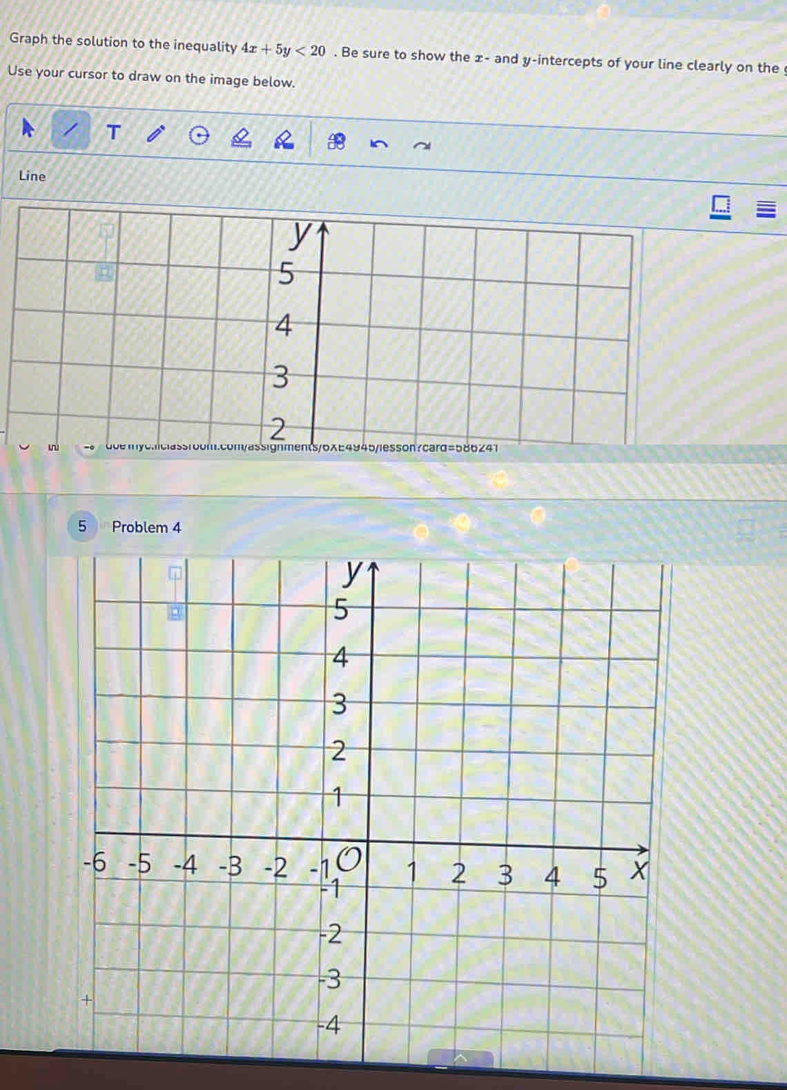 Graph the solution to the inequality 4x+5y<20</tex> . Be sure to show the x - and y-intercepts of your line clearly on the 
Use your cursor to draw on the image below. 
Line
y
5
4
3
2 
ssignments/6XE4945/lesson?card=586241 
5 Problem 4