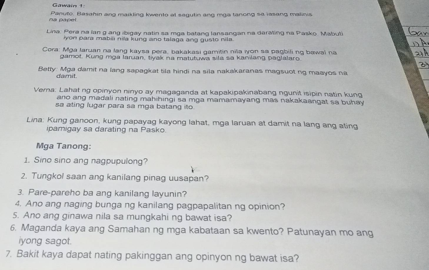 Gawain 1: 
Panuto. Basahin ang maikling kwento at sagutin ang mga tanong sa iasang malinis 
na papel 
Lina: Pera na lan g ang ibigay natin sa mga batang lansangan na darating na Pasko Mabuti 
iyon para mabili nila kung ano talaga ang gusto nila. 
Cora: Mga laruan na lang kaysa pera, bakakasi gamitin nila iyon sa pagbili ng bawal na 
gamot. Kung mga laruan, tiyak na matutuwa sila sa kanilang paglalaro 
Betty: Mga damit na lang sapagkat tila hindi na sila nakakaranas magsuot ng maayos na 
damit. 
Verna: Lahat ng opinyon ninyo ay magaganda at kapakipakinabang ngunit isipin natin kung 
ano ang madali nating mahihingi sa mga mamamayang mas nakakaangat sa buhay 
sa ating lugar para sa mga batang ito. 
Lina: Kung ganoon, kung papayag kayong lahat, mga laruan at damit na lang ang ating 
ipamigay sa darating na Pasko. 
Mga Tanong: 
1. Sino sino ang nagpupulong? 
2. Tungkol saan ang kanilang pinag uusapan? 
3. Pare-pareho ba ang kanilang layunin? 
4. Ano ang naging bunga ng kanilang pagpapalitan ng opinion? 
5. Ano ang ginawa nila sa mungkahi ng bawat isa? 
6. Maganda kaya ang Samahan ng mga kabataan sa kwento? Patunayan mo ang 
iyong sagot. 
7. Bakit kaya dapat nating pakinggan ang opinyon ng bawat isa?