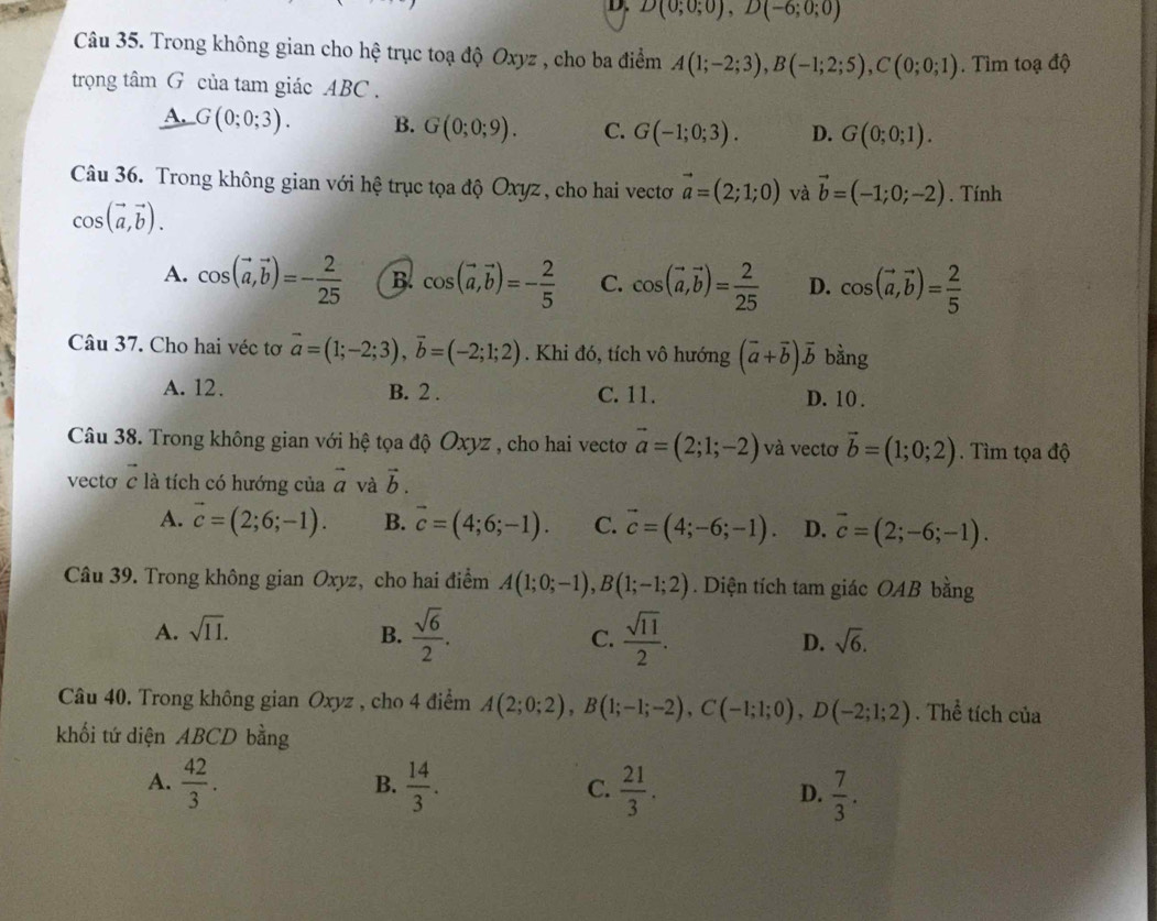 D(0;0;0),D(-6;0;0)
Câu 35. Trong không gian cho hệ trục toạ độ Oxyz , cho ba điểm A(1;-2;3),B(-1;2;5),C(0;0;1). Tìm toạ độ
trọng tâm G của tam giác ABC.
A. G(0;0;3). B. G(0;0;9). C. G(-1;0;3). D. G(0;0;1).
Câu 36. Trong không gian với hệ trục tọa độ Oxyz, cho hai vectơ vector a=(2;1;0) và vector b=(-1;0;-2). Tính
cos (vector a,vector b).
A. cos (vector a,vector b)=- 2/25  B. cos (vector a,vector b)=- 2/5  C. cos (vector a,vector b)= 2/25  D. cos (vector a,vector b)= 2/5 
Câu 37. Cho hai véc tơ vector a=(1;-2;3),vector b=(-2;1;2). Khi đó, tích vô hướng (vector a+vector b)vector b bằng
A. 12. B. 2 . C. 11. D. 10 .
Câu 38. Trong không gian với hệ tọa độ Oxyz , cho hai vectơ vector a=(2;1;-2) và vectơ vector b=(1;0;2). Tìm tọa độ
vectơ c là tích có hướng của vector a và vector b.
A. vector c=(2;6;-1). B. vector c=(4;6;-1). C. vector c=(4;-6;-1). D. vector c=(2;-6;-1).
Câu 39. Trong không gian Oxyz, cho hai điểm A(1;0;-1),B(1;-1;2). Diện tích tam giác OAB bằng
A. sqrt(11). B.  sqrt(6)/2 . C.  sqrt(11)/2 . D. sqrt(6).
Câu 40. Trong không gian Oxyz , cho 4 điểm A(2;0;2),B(1;-1;-2),C(-1;1;0),D(-2;1;2). Thể tích của
khối tứ diện ABCD bằng
B.
A.  42/3 .  14/3 .  21/3 . D.  7/3 .
C.