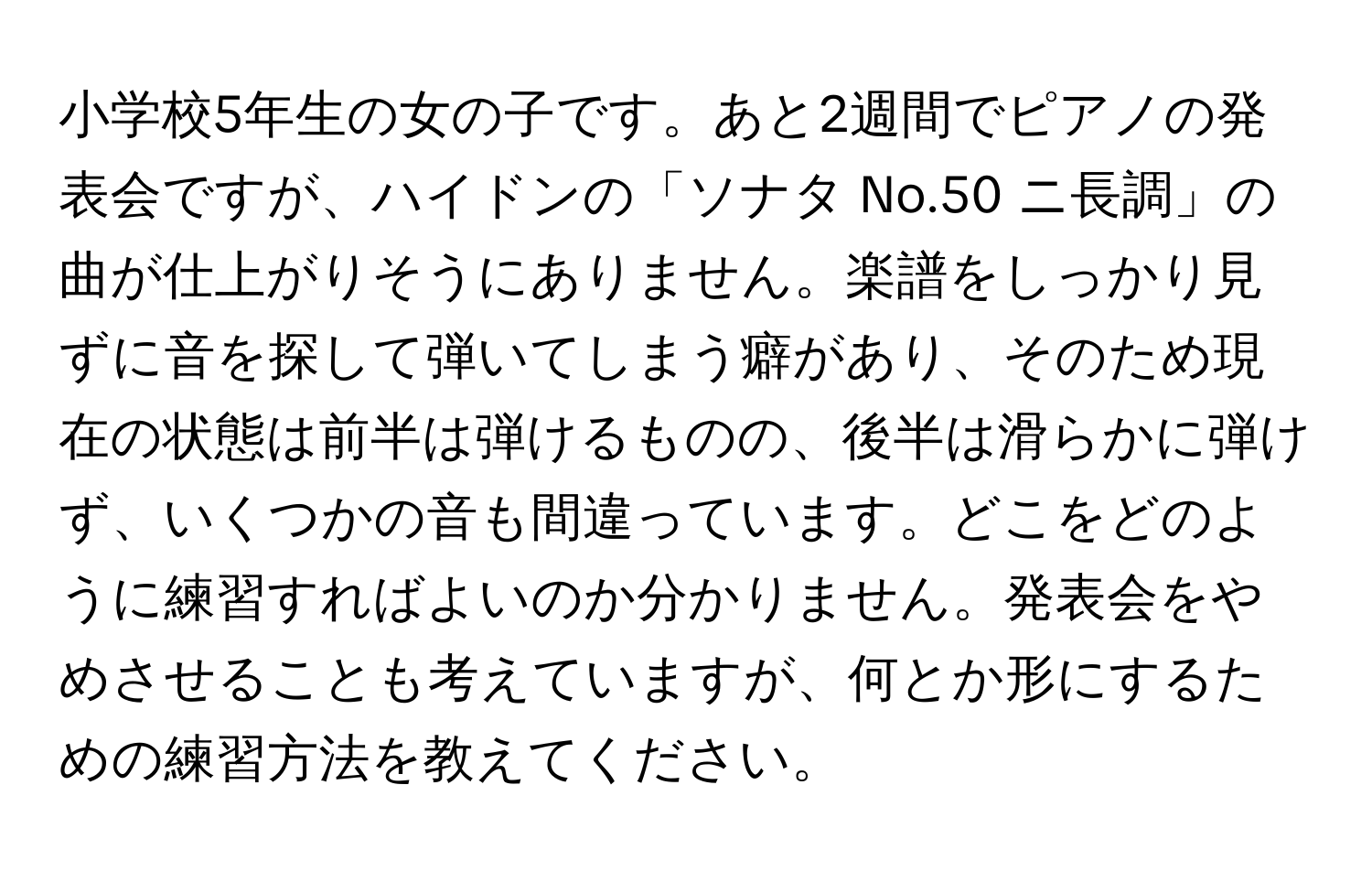 小学校5年生の女の子です。あと2週間でピアノの発表会ですが、ハイドンの「ソナタ No.50 ニ長調」の曲が仕上がりそうにありません。楽譜をしっかり見ずに音を探して弾いてしまう癖があり、そのため現在の状態は前半は弾けるものの、後半は滑らかに弾けず、いくつかの音も間違っています。どこをどのように練習すればよいのか分かりません。発表会をやめさせることも考えていますが、何とか形にするための練習方法を教えてください。