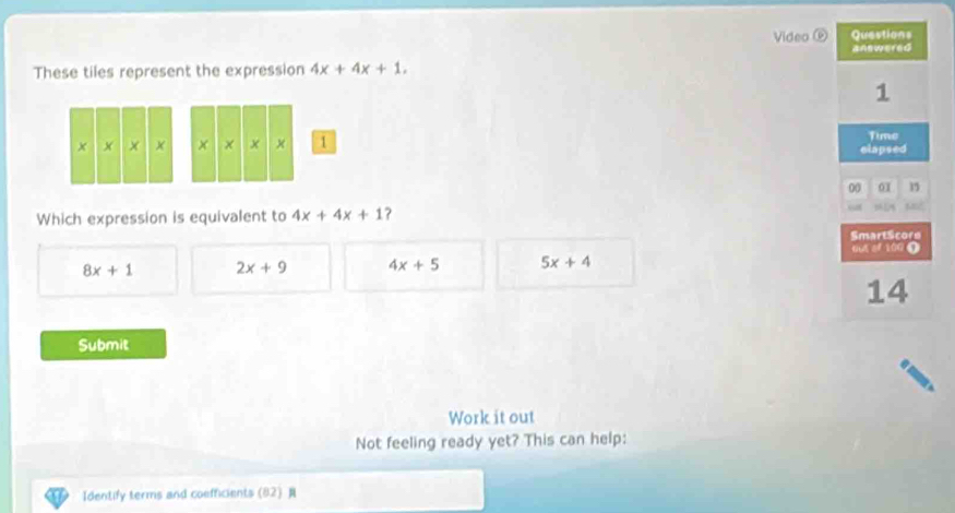 Video Questions
These tiles represent the expression 4x+4x+1. answered
1
Time
1 elapsed
00 01 1
Which expression is equivalent to 4x+4x+1 ?
SmartScore
out of 100 1
8x+1 2x+9 4x+5 5x+4
14
Submit
Work it out
Not feeling ready yet? This can help:
Identify terms and coefficients (82)